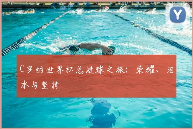 C罗的世界杯总进球之旅:荣耀、泪水与坚持