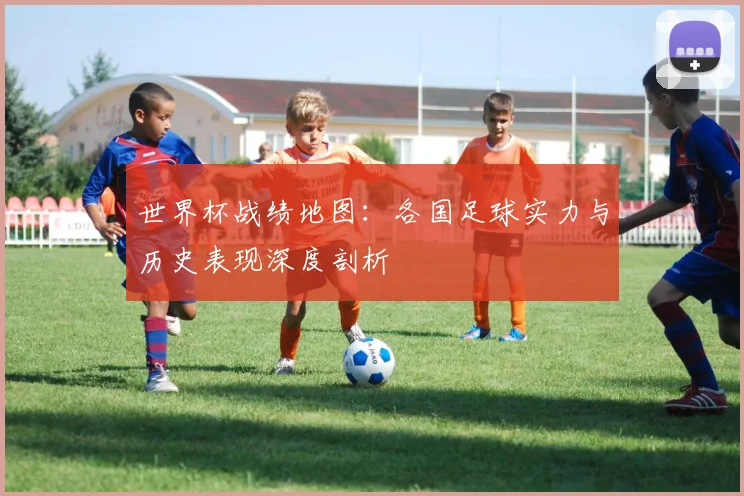 世界杯战绩地图：各国足球实力与历史表现深度剖析