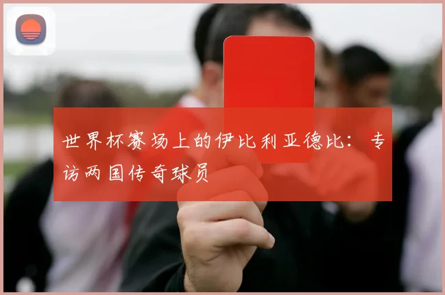 世界杯赛场上的伊比利亚德比:专访两国传奇球员