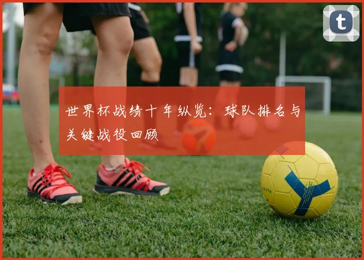 世界杯战绩十年纵览:球队排名与关键战役回顾
