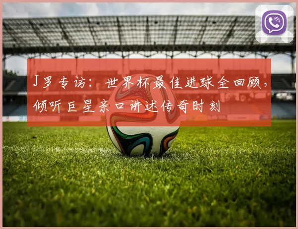 J罗专访:世界杯最佳进球全回顾,倾听巨星亲口讲述传奇时刻