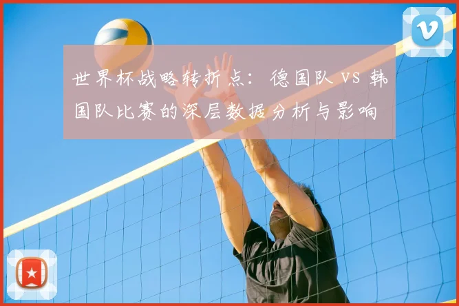 世界杯战略转折点:德国队 vs 韩国队比赛的深层数据分析与影响