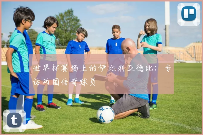 世界杯赛场上的伊比利亚德比:专访两国传奇球员