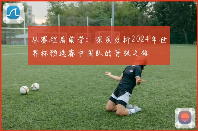 从赛程看前景:深度分析2024年世界杯预选赛中国队的晋级之路