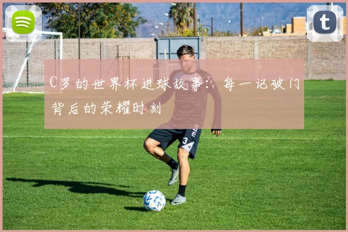 C罗的世界杯进球故事:每一记破门背后的荣耀时刻