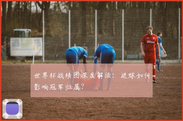世界杯战绩图深度解读：进球如何影响冠军归属？