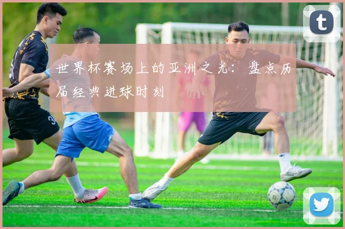 世界杯赛场上的亚洲之光:盘点历届经典进球时刻
