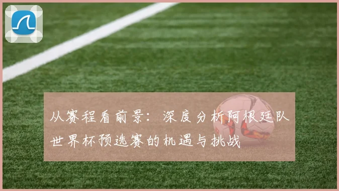 从赛程看前景:深度分析阿根廷队世界杯预选赛的机遇与挑战