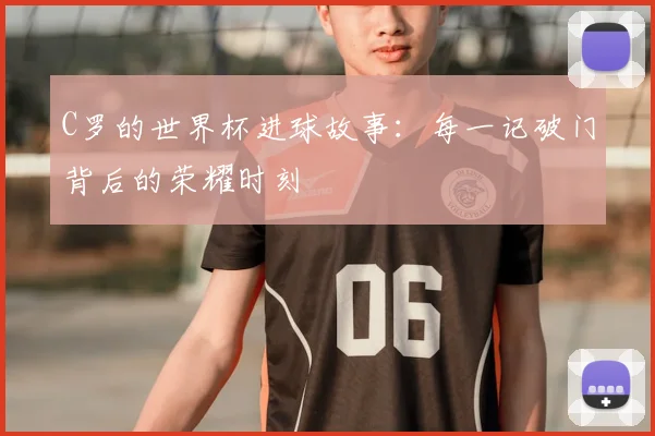 C罗的世界杯进球故事:每一记破门背后的荣耀时刻