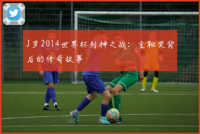 J罗2014世界杯封神之战:金靴奖背后的传奇故事
